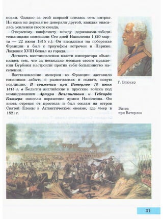 новки. Однако за этой ширмой плелась сеть интриг.
Ни одна из держав не доверяла другой, каждая опаса­
лась усиления своего соседа.
Открытому конфликту между державами-победи-
тельницами помешали Сто дней Наполеона I (20 мар­
та — 22 июня 1815 г.). Он высадился на побережье
Франции и был с триумфом встречен в Париже.
Людовик XVIII бежал из города.
Легкость восстановления власти императора объяс­
нялась тем, что за несколько месяцев своего правле­
ния Бурбоны настроили против себя большинство на­
селения.
Восстановление империи во Франции заставило
союзников забыть о разногласиях и создать новую
коалицию. В сражении при Ватерлоо 18 июня
1815 г. в Бельгии английские и прусские войска под
командованием Артура Веллингтона и Гебхарда
Блюхера нанесли поражение армии Наполеона. Он
вновь отрекся от престола и был сослан на остров
Святой Елены в Атлантическом океане, где умер в
1821 г.
 