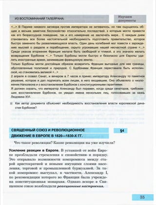 ИЗ ВОСПОМИНАНИЙ ТАЛЕЙРАНА:
<...> В Париже никакого заговора против императора не затевалось, но там ощущалось об­
щее и весьма заметное беспокойство относительно последствий, к которым могло привести
как его безрассудное поведение, так и его намерение не заключать мира... С каждым днем
становилась все более настоятельной необходимость подготовить правительство, которое
быстро заменило бы разваливающуюся власть. Один день колебаний мог повести к зарожде­
нию мыслей о разделе и порабощении, скрыто угрожавших нашей несчастной стране <...>
Среди ужасов вторжения Франция желала быть свободной и чтимой, а это значило желать
возвращения Бурбонов <...> Только Бурбоны могли быстро и безопасно для Европы уда­
лить иностранные армии, занимавшие французскую землю.
Только Бурбоны могли достойным образом возвратить Франции выгодные для нее границы,
обусловленные политикой и природой. С Бурбонами Франция переставала быть исполин­
ской, но становилась великой <...>
2 апреля я созвал Сенат, и вечером в 7 часов я принес императору Александру то памятное
решение, которое я дал подписать всем лицам, в него входившим. Оно объявляло о низло­
жении Наполеона и о восстановлении Бурбонов с конституционными гарантиями.
Я должен сказать, что император Александр был поражен, когда среди сенаторов, требовав­
ших восстановления Бурбонов, он увидал имена нескольких лиц, голосовавших за казнь
Людовика XVI.
Как автор документа объясняет необходимость восстановления власти королевской дина­
стии Бурбонов?
§4
Усиление реакции в Европе. В уставшей от войн Евро­
пе преобладали стремления к спокойствию и порядку.
Это открывало возможности компромисса между ста­
рой аристократией и новыми имущими слоями насе­
ления, торговой и промышленной буржуазией. За та­
кой компромисс выступал, в частности, Александр I,
по рекомендации которого во Франции была учрежде­
на конституционная монархия. Однако вскоре в Свя­
щенном союзе возобладали реакционные настроения.
СВЯЩЕННЫЙ СОЮЗ И РЕВОЛЮЦИОННОЕ
ДВИЖЕНИЕ В ЕВРОПЕ В 1820—1830-Х ГГ.
Что такое революция? Какие революции вы уже изучили?
 