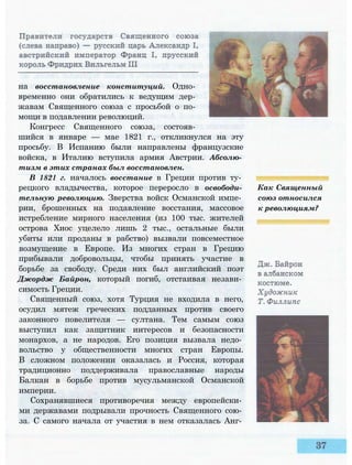на восстановление конституций. Одно­
временно они обратились к ведущим дер­
жавам Священного союза с просьбой о по­
мощи в подавлении революций.
Конгресс Священного союза, состояв­
шийся в январе — мае 1821 г., откликнулся на эту
просьбу. В Испанию были направлены французские
войска, в Италию вступила армия Австрии. Абсолю­
тизм в этих странах был восстановлен.
В 1821 г. началось восстание в Греции против ту­
рецкого владычества, которое переросло в освободи­
тельную революцию. Зверства войск Османской импе­
рии, брошенных на подавление восстания, массовое
истребление мирного населения (из 100 тыс. жителей
острова Хиос уцелело лишь 2 тыс., остальные были
убиты или проданы в рабство) вызвали повсеместное
возмущение в Европе. Из многих стран в Грецию
прибывали добровольцы, чтобы принять участие в
борьбе за свободу. Среди них был английский поэт
Джордж Байрон, который погиб, отстаивая незави­
симость Греции.
Священный союз, хотя Турция не входила в него,
осудил мятеж греческих подданных против своего
законного повелителя — султана. Тем самым союз
выступил как защитник интересов и безопасности
монархов, а не народов. Его позиция вызвала недо­
вольство у общественности многих стран Европы.
В сложном положении оказалась и Россия, которая
традиционно поддерживала православные народы
Балкан в борьбе против мусульманской Османской
империи.
Сохранявшиеся противоречия между европейски­
ми державами подрывали прочность Священного сою­
за. С самого начала от участия в нем отказалась Анг­
Как Священный
союз относился
к революциям?
 