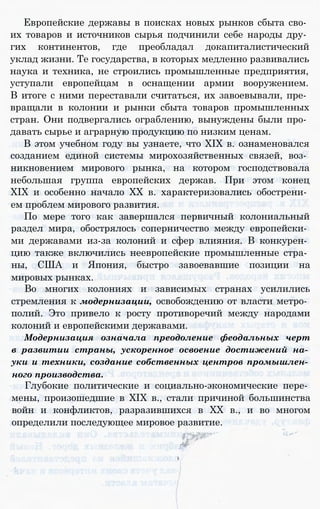 Европейские державы в поисках новых рынков сбыта сво­
их товаров и источников сырья подчинили себе народы дру­
гих континентов, где преобладал докапиталистический
уклад жизни. Те государства, в которых медленно развивались
наука и техника, не строились промышленные предприятия,
уступали европейцам в оснащении армии вооружением.
В итоге с ними переставали считаться, их завоевывали, пре­
вращали в колонии и рынки сбыта товаров промышленных
стран. Они подвергались ограблению, вынуждены были про­
давать сырье и аграрную продукцию по низким ценам.
В этом учебном году вы узнаете, что XIX в. ознаменовался
созданием единой системы мирохозяйственных связей, воз­
никновением мирового рынка, на котором господствовала
небольшая группа европейских держав. При этом конец
XIX и особенно начало XX в. характеризовались обострени­
ем проблем мирового развития.
По мере того как завершался первичный колониальный
раздел мира, обострялось соперничество между европейски­
ми державами из-за колоний и сфер влияния. В конкурен­
цию также включились неевропейские промышленные стра­
ны, США и Япония, быстро завоевавшие позиции на
мировых рынках.
Во многих колониях и зависимых странах усилились
стремления к модернизации, освобождению от власти метро­
полий. Это привело к росту противоречий между народами
колоний и европейскими державами.
Модернизация означала преодоление феодальных черт
в развитии страны, ускоренное освоение достижений на­
уки и техники, создание собственных центров промышлен­
ного производства.
Глубокие политические и социально-экономические пере­
мены, произошедшие в XIX в., стали причиной большинства
войн и конфликтов, разразившихся в XX в., и во многом
определили последующее мировое развитие.
 