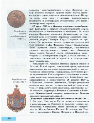 хранения конституционного строя. Вводился но­
вый порядок выборов, причем право голоса предо­
ставлялось лишь крупным землевладельцам. По су­
ти дела, речь шла о попытке монархического
переворота и реставрации абсолютизма. Это вызва­
ло возмущение парижан.
26 июля 1830 г. в Париже начались манифеста­
ции французов в защиту конституционного строя,
перешедшие в столкновения с полицией. 28 июля
столица Франции покрылась баррикадами, на сле­
дующий день восставшие парижане захватили коро­
левский дворец Тюильри. Карл X отрекся от пре­
стола. По решению палаты депутатов королевский
трон перешел к Луи Филиппу, герцогу Орлеанскому.
Была принята новая конституция, понизившая
уровень имущественного ценза, что обеспечило
право голоса большей части собственников. Арис­
тократы — приверженцы Карла X были изгнаны с
командных должностей в армии и в государствен­
ных учреждениях.
Революция во Франции вызвала бурный отклик в
Бельгии. В этой стране, населенной преимущественно
католиками, но насильно присоединенной к протес­
тантскому королевству Нидерланды, постепенно рос­
ло недовольство. Его подогревала таможенная и нало­
говая политика, разорительная для бельгийских про­
мышленников и коммерсантов. В августе 1830 г.
в Брюсселе началось восстание. Вскоре революция
охватила всю страну. Голландские войска, понеся по­
тери от добровольческого ополчения, вынуждены бы­
ли покинуть территорию Бельгии. Созванный в Брюс­
селе Национальный конгресс провозгласил Бельгию
конституционной монархией.
Священный союз и Польское восстание 1830—1831 гг.
В Австрии, Пруссии и России началась подготовка
к интервенции во Францию и Бельгию. Однако вы­
ступлению Священного союза помешали потрясе­
ния на Юге и Востоке Европы. В государствах Ита­
лии — герцогствах Парма, Модена и в Папской об­
 