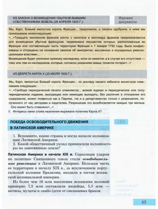 ИЗ ЗАКОНА О ВОЗМЕЩЕНИИ УБЫТКОВ БЫВШИМ
СОБСТВЕННИКАМ ЗЕМЕЛЬ (28 АПРЕЛЯ 1825 Г.):
Мы, Карл, Божьей милостью король Франции... предложили, и палаты одобрили, и ниже мы
приказываем нижеследующее:
<...>Тридцать миллионов франков ренты с капитала в миллиард франков предназначаются
для возмещения убытков французов, недвижимые имущества которых, расположенные во
Франции или составляющие часть территории Франции к 1 января 1792 года, были конфис­
кованы и отчуждены на основании законов об эмигрантах, высланных и осужденных револю­
ционными властями...
Возмещение будет уплачено прямому наследнику, если он имеется, а в случае его отсутствия —
тому или тем из наследников, которые, согласно указаниям семьи, понесли потерю<...>
ПОБЕДА ОСВОБОДИТЕЛЬНОГО ДВИЖЕНИЯ
В ЛАТИНСКОЙ АМЕРИКЕ
1. Вспомните, какие страны и когда начали колониза­
цию Латинской Америки.
2. Какой общественный уклад привносили колонизато­
ры на завоеванные земли?
Латинская Америка в начале XIX в. Серьезным ударом
по политике Священного союза стали освободитель­
ные революции в Латинской Америке. Большая часть
ее территории к началу XIX в., за исключением порту­
гальской колонии Бразилии, входила в состав испан­
ской колониальной империи.
Из более чем 16 млн населения испанских колоний
примерно 7,5 млн составляли индейцы, 5,3 млн —
метисы, мулаты и самбо (дети от смешанных браков
ИЗ ДЕКРЕТА КАРЛА X (25 ИЮЛЯ 1830 Г.):
Мы, Карл, милостью Божьей король Франции... по докладу нашего кабинета министров пове­
леваем следующее:
<...>Свобода периодической печати отменяется... всякий журнал и периодическое или полу-
периодическое издание, выходящее или имеющее выходить, без различия в отношении его
содержания, может появиться как в Париже, так и в департаментах только с разрешения, по­
лученного от нас авторами и издателем. Разрешение это возобновляется каждые три месяца.
Оно может быть отменено<...>
Интересы каких слоев населения выражала политика Карла X?
|§5
 