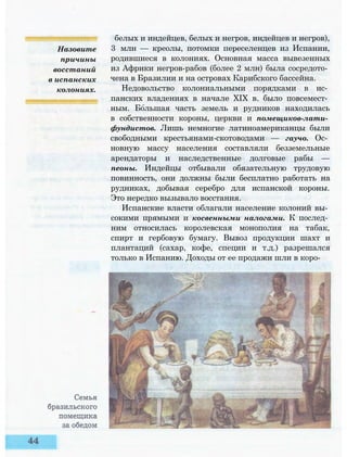 Назовите
причины
восстаний
в испанских
колониях.
белых и индейцев, белых и негров, индейцев и негров),
3 млн — креолы, потомки переселенцев из Испании,
родившиеся в колониях. Основная масса вывезенных
из Африки негров-рабов (более 2 млн) была сосредото­
чена в Бразилии и на островах Карибского бассейна.
Недовольство колониальными порядками в ис­
панских владениях в начале XIX в. было повсемест­
ным. Большая часть земель и рудников находилась
в собственности короны, церкви и помещиков-лати­
фундистов. Лишь немногие латиноамериканцы были
свободными крестьянами-скотоводами — гаучо. Ос­
новную массу населения составляли безземельные
арендаторы и наследственные долговые рабы —
пеоны. Индейцы отбывали обязательную трудовую
повинность, они должны были бесплатно работать на
рудниках, добывая серебро для испанской короны.
Это нередко вызывало восстания.
Испанские власти облагали население колоний вы­
сокими прямыми и косвенными налогами. К послед­
ним относилась королевская монополия на табак,
спирт и гербовую бумагу. Вывоз продукции шахт и
плантаций (сахар, кофе, специи и т.д.) разрешался
только в Испанию. Доходы от ее продажи шли в коро-
 