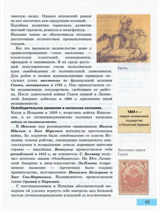 левскую казну. Однако испанский рынок
не мог поглотить всю продукцию колоний.
Подобная политика тормозила развитие
местной торговли, ремесла и мануфактур.
Испания также не обеспечивала колонии
достаточным количеством промышленных
товаров.
Все это вызывало недовольство даже у
привилегированных слоев населения —
владельцев плантаций, коммерсантов,
офицеров и чиновников. В их среде расту­
щей популярностью стали пользоваться
идеи освобождения от колониальной зависимости.
Для рабов и пеонов вдохновляющим примером по­
служил успех восстания во французской колонии
Гаити, начавшегося в 1791 г. Она провозгласила се­
бя независимым государством, свободным от рабст­
ва. После длительной войны Гаити первой в Латин­
ской Америке добилась в 1804 г. признания своей
независимости.
Освободительное движение в испанских колониях.
Когда в Испанию в 1808 г. вторглись войска Наполе­
она, в ее латиноамериканских колониях начались
войны за независимость.
В Мексике под руководством священников Мигеля
Идальго и Хосе Морелоса вспыхнула крестьянская
война. Ее лозунгом было освобождение от власти Ис­
пании, отмена рабства, ликвидация помещичьего зем­
левладения и возвращение земель коренным жителям
страны — индейцам. Венесуэла провозгласила себя
республикой в 1813 г., ее основатель С. Боливар полу­
чил почетное звание «Освободитель». На Юге Латин­
ской Америки в вице-королевстве Ла-Плата (совре­
менное название — Аргентина) было создано
правительство, возглавленное Мануэлем Белъграно и
Хосе Сан-Мартином. Независимость провозгласили
также Уругвай и Парагвай.
С восстановлением в Испании абсолютистской мо­
нархии ей удалось вернуть себе контроль над большей
частью латиноамериканских владений за исключением
1804 г. -
первое независимое
государство
в Латинской Америке
 