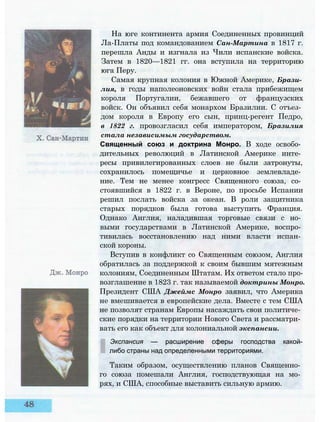 На юге континента армия Соединенных провинций
Ла-Платы под командованием Сан-Мартина в 1817 г.
перешла Анды и изгнала из Чили испанские войска.
Затем в 1820—1821 гг. она вступила на территорию
юга Перу.
Самая крупная колония в Южной Америке, Брази­
лия, в годы наполеоновских войн стала прибежищем
короля Португалии, бежавшего от французских
войск. Он объявил себя монархом Бразилии. С отъез­
дом короля в Европу его сын, принц-регент Педро,
в 1822 г. провозгласил себя императором, Бразилия
стала независимым государством.
Священный союз и доктрина Монро. В ходе освобо­
дительных революций в Латинской Америке инте­
ресы привилегированных слоев не были затронуты,
сохранилось помещичье и церковное землевладе­
ние. Тем не менее конгресс Священного союза, со­
стоявшийся в 1822 г. в Вероне, по просьбе Испании
решил послать войска за океан. В роли защитника
старых порядков была готова выступить Франция.
Однако Англия, наладившая торговые связи с но­
выми государствами в Латинской Америке, воспро­
тивилась восстановлению над ними власти испан­
ской короны.
Вступив в конфликт со Священным союзом, Англия
обратилась за поддержкой к своим бывшим мятежным
колониям, Соединенным Штатам. Их ответом стало про­
возглашение в 1823 г. так называемой доктрины Монро.
Президент США Джеймс Монро заявил, что Америка
не вмешивается в европейские дела. Вместе с тем США
не позволят странам Европы насаждать свои политиче­
ские порядки на территории Нового Света и рассматри­
вать его как объект для колониальной экспансии.
Экспансия — расширение сферы господства какой-
либо страны над определенными территориями.
Таким образом, осуществлению планов Священно­
го союза помешали Англия, господствующая на мо­
рях, и США, способные выставить сильную армию.
 