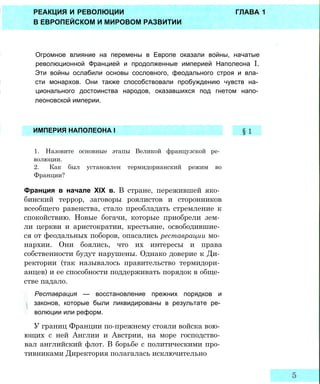 РЕАКЦИЯ И РЕВОЛЮЦИИ ГЛАВА 1
В ЕВРОПЕЙСКОМ И МИРОВОМ РАЗВИТИИ
Огромное влияние на перемены в Европе оказали войны, начатые
революционной Францией и продолженные империей Наполеона I.
Эти войны ослабили основы сословного, феодального строя и вла­
сти монархов. Они также способствовали пробуждению чувств на­
ционального достоинства народов, оказавшихся под гнетом напо­
леоновской империи.
1. Назовите основные этапы Великой французской ре­
волюции.
2. Как был установлен термидорианский режим во
Франции?
Франция в начале XIX в. В стране, пережившей яко­
бинский террор, заговоры роялистов и сторонников
всеобщего равенства, стало преобладать стремление к
спокойствию. Новые богачи, которые приобрели зем­
ли церкви и аристократии, крестьяне, освободившие­
ся от феодальных поборов, опасались реставрации мо­
нархии. Они боялись, что их интересы и права
собственности будут нарушены. Однако доверие к Ди­
ректории (так называлось правительство термидори­
анцев) и ее способности поддерживать порядок в обще­
стве падало.
Реставрация — восстановление прежних порядков и
законов, которые были ликвидированы в результате ре­
волюции или реформ.
У границ Франции по-прежнему стояли войска вою­
ющих с ней Англии и Австрии, на море господство­
вал английский флот. В борьбе с политическими про­
тивниками Директория полагалась исключительно
ИМПЕРИЯ НАПОЛЕОНА I § 1
 