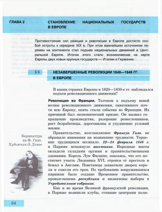 ГЛАВА 2 СТАНОВЛЕНИЕ НАЦИОНАЛЬНЫХ ГОСУДАРСТВ
В ЕВРОПЕ
Противостояние сил реакции и революции в Европе достигло осо­
бой остроты к середине XIX в. При этом важнейшим источником пе­
ремен на континенте стал подъем национальных движений в Цент­
ральной Европе. Итогом этого стало возникновение на карте
Европы двух новых крупных государств — Италии и Германии.
§6 НЕЗАВЕРШЕННЫЕ РЕВОЛЮЦИИ 1848—1849 ГГ.
В ЕВРОПЕ
В каких странах Европы в 1820—1830-е гг. наблюдался
подъем революционного движения?
Революция во Франции. Толчком к подъему новой
волны революционного движения, охватившего поч­
ти всю Европу, опять стали события во Франции. Их
причиной был экономический кризис. Он вызвал со­
кращение производства, разорение ремесленников,
рост безработицы, дороговизны и ухудшение условий
жизни.
Правительство, возглавляемое Франсуа Гизо, не
обращало внимания на возникшие трудности. Терпе­
ние трудящихся иссякало. 22—24 февраля 1848 г.
в Париже вспыхнуло восстание. Народные массы
овладели складами оружия и правительственными
зданиями. Король Луи Филипп, опасаясь, что его по­
стигнет участь Людовика XVI, отрекся от престола и
бежал в Англию. Повстанцы захватили дворец коро­
ля и сожгли его трон. По требованию вооружившихся
парижан было создано Временное правительство,
провозглашена республика и назначены выборы в
Учредительное собрание.
Как и во время Великой французской революции,
в Париже возникли клубы, ставшие центрами поли­
 