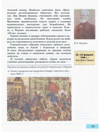 тической жизни. Наиболее заметным было «Цент­
ральное республиканское общество». Его возглав­
лял Луи Огюст Бланки, считавший себя преемни­
ком идей якобинцев. По настоянию клубов
Временное правительство издало декрет о создании
национальных мастерских для безработных. Их
привлекали к строительству дорог и каналов. Толь­
ко в Париже желающих работать оказалось более
100 тыс. человек.
Однако мелкие и средние собственники города и де­
ревни не разделяли идей Бланки. В результате на выбо­
рах его сторонники не получили и десятой доли мест.
Учредительное собрание отказалось принять даль­
нейшие меры по борьбе с бедностью и нищетой.
В ответ обездоленные парижане по призыву клубов
вышли на улицы и захватили здание, где заседали
депутаты.
К столице двинулись войска. Армия разогнала
уличные демонстрации, разгромила клубы, их лиде-
22—24 февраля
1848 г. -
восстание в Париже
 