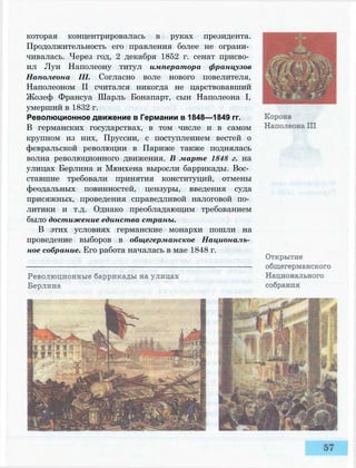 которая концентрировалась в руках президента.
Продолжительность его правления более не ограни­
чивалась. Через год, 2 декабря 1852 г. сенат присво­
ил Луи Наполеону титул императора французов
Наполеона III. Согласно воле нового повелителя,
Наполеоном II считался никогда не царствовавший
Жозеф Франсуа Шарль Бонапарт, сын Наполеона I,
умерший в 1832 г.
Революционное движение в Германии в 1848—1849 гг.
В германских государствах, в том числе и в самом
крупном из них, Пруссии, с поступлением вестей о
февральской революции в Париже также поднялась
волна революционного движения. В марте 1848 г. на
улицах Берлина и Мюнхена выросли баррикады. Вос­
ставшие требовали принятия конституций, отмены
феодальных повинностей, цензуры, введения суда
присяжных, проведения справедливой налоговой по­
литики и т.д. Однако преобладающим требованием
было достижение единства страны.
В этих условиях германские монархи пошли на
проведение выборов в общегерманское Националь­
ное собрание. Его работа началась в мае 1848 г.
 