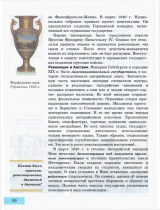 Каковы были
причины
революционных
движений
в Австрии?
во Франкфурте-на-Майне. В марте 1849 г. Нацио­
нальное собрание приняло проект конституции. Он
предполагал создание Германской империи, вклю­
чающей все германские государства.
Корона императора была предложена королю
Пруссии Фридриху Вильгельму IV. Однако тот отка­
зался принять корону «с привкусом революции», «из
грязи и глины». После этого депутаты-монархисты
вышли из парламента, сам он был распущен. Выступ­
ления в защиту конституции в германских государст­
вах подавили прусские войска.
Революция в Австрии. Империя Габсбургов в середине
XIX в. была многонациональным государством, в ко­
тором господствовала австрийская знать. Значитель­
ную часть населения империи составляли венгры,
славяне и итальянцы. Австрийские чиновники и
полиция относились к ним как к людям «второго сор­
та», разоряли налогами. Во всей империи сохраня­
лись феодальные повинности. Огромные угодья при­
надлежали католической церкви. Миллионы кресть­
ян в Хорватии и Словакии находились под гнетом
венгерских помещиков. В то же время сами венгры
притеснялись австрийскими властями. Крупнейшие
банки, мануфактуры, торговые компании принадле­
жали австрийцам. Во всех школах, судах, государст­
венных учреждениях допускалось использование
только немецкого языка. Таким образом, социальные
противоречия усугублялись национальным угнетени­
ем. Это вело к росту революционных настроений.
В марте 1848 г. в столице Австрийской империи
Вене начались демонстрации под лозунгами приня­
тия конституции и отставки правительства князя
Меттерниха. Были созданы народное ополчение и
академическая гвардия из студентов, взявшихся за
оружие. В этих условиях в Вене открылось заседание
рейхстага (парламента). Он принял законы об отмене
личных повинностей крестьян (барщины и оброка) за
выкуп. Причем часть выкупа государство уплачивало
помещикам в виде компенсации.
 