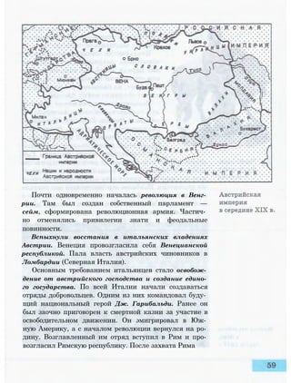 Почти одновременно началась революция в Венг­
рии. Там был создан собственный парламент —
сейм, сформирована революционная армия. Частич­
но отменялись привилегии знати и феодальные
повинности.
Вспыхнули восстания в итальянских владениях
Австрии. Венеция провозгласила себя Венецианской
республикой. Пала власть австрийских чиновников в
Ломбардии (Северная Италия).
Основным требованием итальянцев стало освобож­
дение от австрийского господства и создание едино­
го государства. По всей Италии начали создаваться
отряды добровольцев. Одним из них командовал буду­
щий национальный герой Дж. Гарибальди. Ранее он
был заочно приговорен к смертной казни за участие в
освободительном движении. Он эмигрировал в Юж­
ную Америку, а с началом революции вернулся на ро­
дину. Возглавленный им отряд вступил в Рим и про­
возгласил Римскую республику. После захвата Рима
 