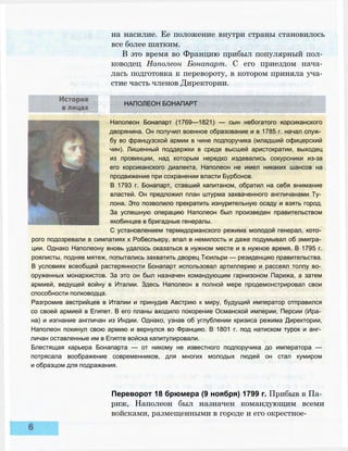 на насилие. Ее положение внутри страны становилось
все более шатким.
В это время во Францию прибыл популярный пол­
ководец Наполеон Бонапарт. С его приездом нача­
лась подготовка к перевороту, в котором приняла уча­
стие часть членов Директории.
НАПОЛЕОН БОНАПАРТ
Наполеон Бонапарт (1769—1821) — сын небогатого корсиканского
дворянина. Он получил военное образование и в 1785 г. начал служ­
бу во французской армии в чине подпоручика (младший офицерский
чин). Лишенный поддержки в среде высшей аристократии, выходец
из провинции, над которым нередко издевались сокурсники из-за
его корсиканского диалекта, Наполеон не имел никаких шансов на
продвижение при сохранении власти Бурбонов.
В 1793 г. Бонапарт, ставший капитаном, обратил на себя внимание
властей. Он предложил план штурма захваченного англичанами Ту­
лона. Это позволило прекратить изнурительную осаду и взять город.
За успешную операцию Наполеон был произведен правительством
якобинцев в бригадные генералы.
С установлением термидорианского режима молодой генерал, кото­
рого подозревали в симпатиях к Робеспьеру, впал в немилость и даже подумывал об эмигра­
ции. Однако Наполеону вновь удалось оказаться в нужном месте и в нужное время. В 1795 г.
роялисты, подняв мятеж, попытались захватить дворец Тюильри — резиденцию правительства.
В условиях всеобщей растерянности Бонапарт использовал артиллерию и рассеял толпу во­
оруженных монархистов. За это он был назначен командующим гарнизоном Парижа, а затем
армией, ведущей войну в Италии. Здесь Наполеон в полной мере продемонстрировал свои
способности полководца.
Разгромив австрийцев в Италии и принудив Австрию к миру, будущий император отправился
со своей армией в Египет. В его планы входило покорение Османской империи, Персии (Ира­
на) и изгнание англичан из Индии. Однако, узнав об углублении кризиса режима Директории,
Наполеон покинул свою армию и вернулся во Францию. В 1801 г. под натиском турок и анг­
личан оставленные им в Египте войска капитулировали.
Блестящая карьера Бонапарта — от никому не известного подпоручика до императора —
потрясала воображение современников, для многих молодых людей он стал кумиром
и образцом для подражания.
Переворот 18 брюмера (9 ноября) 1799 г. Прибыв в Па­
риж, Наполеон был назначен командующим всеми
войсками, размещенными в городе и его окрестное-
 