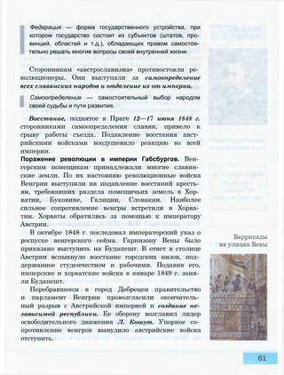 Федерация — форма государственного устройства, при
котором государство состоит из субъектов (штатов, про­
винций, областей и т.д.), обладающих правом самостоя­
тельно решать многие вопросы своей внутренней жизни.
Сторонникам «австрославизма» противостояли ре­
волюционеры. Они выступали за самоопределение
всех славянских народов и отделение их от империи.
Самоопределение — самостоятельный выбор народом
своей судьбы и пути развития.
Восстание, поднятое в Праге 12—17 июня 1848 г.
сторонниками самоопределения славян, привело к
срыву работы съезда. Подавление восстания авст­
рийскими войсками воодушевило реакцию во всей
империи.
Поражение революции в империи Габсбургов. Вен­
герским помещикам принадлежали многие славян­
ские земли. По их настоянию революционные войска
Венгрии выступили на подавление восстаний кресть­
ян, требовавших раздела помещичьих земель в Хор­
ватии, Буковине, Галиции, Словакии. Наиболее
сильное сопротивление венгры встретили в Хорва­
тии. Хорваты обратились за помощью к императору
Австрии.
В октябре 1848 г. последовал императорский указ о
роспуске венгерского сейма. Гарнизону Вены было
приказано выступить на Будапешт. В ответ в столице
Австрии вспыхнуло восстание городских низов, под­
держанное студенчеством и рабочими. Подавив его,
имперские и хорватские войска в январе 1849 г. заня­
ли Будапешт.
Перебравшееся в город Дебрецен правительство
и парламент Венгрии провозгласили окончатель­
ный разрыв с Австрийской империей и создание не­
зависимой республики. Ее оборону возглавил лидер
освободительного движения Л. Кошут. Упорное со­
противление венгров вынудило австрийские войска
отступить.
 