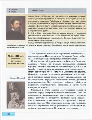 ЛАЙОШ КОШУТ
Лайош Кошут (1802—1894) — сын небогатого помещика, получив­
ший юридическое образование. В молодости он выступал против де­
спотического правления Габсбургов в Венгрии, три года провел
в тюрьме по обвинению в государственной измене. Освободившись,
издавал в Венгрии газету, на страницах которой отстаивал идеи не­
зависимого развития страны. Кошут приобрел большую известность
в патриотических кругах.
В 1848 г. Кошут возглавил Комитет защиты родины — венгерское
революционное правительство. По его инициативе 14 апреля 1849 г.
была принята Декларация независимости Венгрии. Кошут стал пре­
зидентом нового государства.
Еще до подавления революции в Венгрии Кошут, видя неизбежность
поражения, отказался от власти и уехал в Англию. Австрийские власти заочно приговорили
его к смертной казни.
1848—1849 гг.—
революции
во Франции,
Германии, Австрии
Тем временем потерпело поражение освободитель­
ное движение в Италии. Армия Сардинии была разби­
та. После года осады австрийцы взяли Венецию.
К концу сентября революция в Венгрии была по­
давлена. Россия по просьбе императора Австрии
Франца Иосифа направила 100-тысячную армию для
борьбы с венгерским революционным движением.
Итоги революций 1848—1849 гг. в Центральной Европе.
Одной из причин поражения революции в Австрий­
ской империи стала рознь между проживающими на
ее территории народами, несогласованность действий
революционеров. Это позволило войскам Габсбургов
подавлять революционное движение в одной части
империи за другой.
Сказался и страх мелких собственников города и
деревни перед потерей нажитого имущества. Они не
поддержали революционно настроенные городские
низы, рабочих и студентов. Имущие слои населе­
ния стремились к соглашению с правящей титуло­
ванной знатью. Это облегчило победу сил реакции,
хотя их торжество после революций 1848—1849 гг.
не было окончательным. Остались в силе законы
 