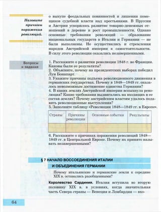 Назовите
причины
поражения
революций.
о выкупе феодальных повинностей и лишении поме­
щиков судебной власти над крестьянами. В Пруссии
и Австрии ускорилось развитие товарно-денежных от­
ношений в деревне и рост промышленности. Однако
основные требования революций — образование
национальных государств в Италии и Германии — не
были выполнены. Не осуществились и стремления
народов Австрийской империи к самостоятельности.
В силу этого революции оказались незавершенными.
1. Расскажите о развитии революции 1848 г. во Франции.
Каковы были ее результаты?
2. Объясните, почему на президентских выборах победил
Луи Бонапарт.
3. Укажите причины подъема революционного движения в
германских государствах. Почему в 1848—1849 гг. оказа­
лось невозможным достижение единства Германии?
4. В каких землях Австрийской империи вспыхнула рево­
люция? Какие требования выдвигались на входящих в ее
состав землях? Почему австрийским властям удалось пода­
вить революционные выступления?
5. Заполните таблицу «Революции 1848—1849 гг. в Европе».
6. Расскажите о причинах поражения революций 1848—
1849 гг. в Центральной Европе. Почему их принято назы­
вать незавершенными?
§ 7 НАЧАЛО ВОССОЕДИНЕНИЯ ИТАЛИИ
И ОБЪЕДИНЕНИЯ ГЕРМАНИИ
Почему итальянские и германские земли к середине
XIX в. оставались разобщенными?
Королевство Сардиния. Италия вступила во вторую
половину XIX в. в условиях, когда значительная
часть Севера страны — Венеция и Ломбардия — вхо-
 