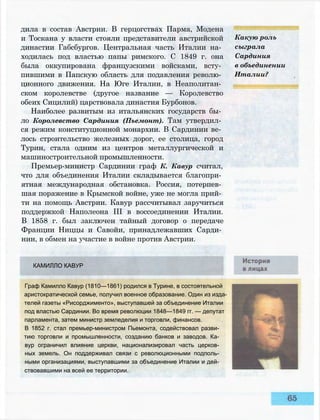 дила в состав Австрии. В герцогствах Парма, Модена
и Тоскана у власти стояли представители австрийской
династии Габсбургов. Центральная часть Италии на­
ходилась под властью папы римского. С 1849 г. она
была оккупирована французскими войсками, всту­
пившими в Папскую область для подавления револю­
ционного движения. На Юге Италии, в Неаполитан­
ском королевстве (другое название — Королевство
обеих Сицилий) царствовала династия Бурбонов.
Наиболее развитым из итальянских государств бы­
ло Королевство Сардиния (Пьемонт). Там утвердил­
ся режим конституционной монархии. В Сардинии ве­
лось строительство железных дорог, ее столица, город
Турин, стала одним из центров металлургической и
машиностроительной промышленности.
Премьер-министр Сардинии граф К. Кавур считал,
что для объединения Италии складывается благопри­
ятная международная обстановка. Россия, потерпев­
шая поражение в Крымской войне, уже не могла прий­
ти на помощь Австрии. Кавур рассчитывал заручиться
поддержкой Наполеона III в воссоединении Италии.
В 1858 г. был заключен тайный договор о передаче
Франции Ниццы и Савойи, принадлежавших Сарди­
нии, в обмен на участие в войне против Австрии.
Какую роль
сыграла
Сардиния
в объединении
Италии?
КАМИЛЛО КАВУР
Граф Камилло Кавур (1810—1861) родился в Турине, в состоятельной
аристократической семье, получил военное образование. Один из изда­
телей газеты «Рисорджименто», выступавшей за объединение Италии
под властью Сардинии. Во время революции 1848—1849 гг. — депутат
парламента, затем министр земледелия и торговли, финансов.
В 1852 г. стал премьер-министром Пьемонта, содействовал разви­
тию торговли и промышленности, созданию банков и заводов. Ка­
вур ограничил влияние церкви, национализировал часть церков­
ных земель. Он поддерживал связи с революционными подполь­
ными организациями, выступавшими за объединение Италии и дей­
ствовавшими на всей ее территории.
 