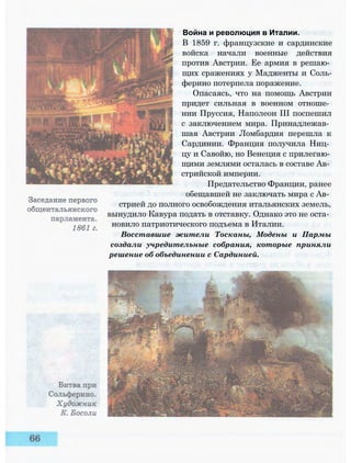 Война и революция в Италии.
В 1859 г. французские и сардинские
войска начали военные действия
против Австрии. Ее армия в решаю­
щих сражениях у Мадженты и Соль-
ферино потерпела поражение.
Опасаясь, что на помощь Австрии
придет сильная в военном отноше­
нии Пруссия, Наполеон III поспешил
с заключением мира. Принадлежав­
шая Австрии Ломбардия перешла к
Сардинии. Франция получила Ниц­
цу и Савойю, но Венеция с прилегаю­
щими землями осталась в составе Ав­
стрийской империи.
Предательство Франции, ранее
обещавшей не заключать мира с Ав­
стрией до полного освобождения итальянских земель,
вынудило Кавура подать в отставку. Однако это не оста­
новило патриотического подъема в Италии.
Восставшие жители Тосканы, Модены и Пармы
создали учредительные собрания, которые приняли
решение об объединении с Сардинией.
 