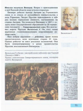 Италия получила Венецию. Вопрос о присоединении
к ней Папской области пока остался открытым.
Бисмарк добился выхода Австрии из Германского
союза и ее отказа от дальнейшего вмешательства в
дела Германии. Заодно Пруссия присоединила к себе
ряд мелких германских княжеств, выступивших на
стороне Австрии. Это позволило Бисмарку в 1867 г. со­
здать новое государственное образование из 22 герман­
ских государств — Северогерманский союз. Его возгла­
вил король Пруссии Вильгельм I. Он стал также
верховным главнокомандующим вооруженными си­
лами союза.
Был избран парламент — рейхстаг, право голоса
предоставлялось всем мужчинам старше 21 года.
Однако рейхстаг не имел реальных полномочий. Они
были сконцентрированы в руках правительства
Пруссии, возглавляемого Бисмарком.
 