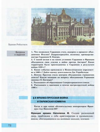 § 8 ФРАНКО-ПРУССКАЯ ВОЙНА
И ПАРИЖСКАЯ КОММУНА
Когда и при каких обстоятельствах императором Фран­
ции стал Наполеон III?
Франция времен Наполеона III. Создав роскошный
двор, приблизив к себе аристократию и промышлен­
ников, обогащавшихся на военных заказах, племян-
1. Что позволило Сардинии стать лидером в процессе объе­
динения Италии? Охарактеризуйте политику премьер-ми­
нистра Сардинии К. Кавура.
2. С какой целью и на каких условиях Сардиния и Франция
объединили свои усилия в войне против Австрии? Какие
территории были присоединены к Сардинии в результате
войны 1859 г.?
3. Какие события произошли в Неаполитанском королевст­
ве в 1860 г.? Дайте оценку деятельности Дж. Гарибальди.
4. Почему Пруссия стала центром объединения германских
земель? Какую позицию по вопросу объединения Германии
занимал О. Бисмарк?
5. Расскажите об образовании Северогерманского союза.
6. Расскажите о причинах и итогах австро-прусской войны
1866 г.
 
