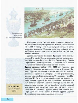 1870-1871 гг. -
франко-прусская
война
Правящие круги Англии настороженно восприня­
ли усиление позиций Франции в Египте, позволившее
ей в 1869 г. построить там Суэцкий канал. В уста­
новлении контроля Франции над кратчайшим путем
из Европы в Азию они видели угрозу британским вла­
дениям в Индии.
Дипломатическая изоляция Франции была исполь­
зована Пруссией. Французское влияние на южнонемец­
кие государства (Баварию, Баден, Вюртемберг, Гессен-
Дармштадт) рассматривалось в Берлине как помеха
завершению объединения германских земель.
Франко-прусская война 1870—1871 гг. Поводом для
войны стал вопрос о престолонаследии в Испании. Ко­
роль Пруссии Вильгельм I хотел посадить на освобо­
дившийся престол в Мадриде своего родственника,
принца из дома Гогенцоллернов. Это вызвало гнев На­
полеона III. Он в ультимативной форме потребовал от­
каза короля Пруссии от его претензий. Вильгельм I
был склонен уступить, однако Бисмарк сумел так ис­
казить ответ короля, что он приобрел оскорбительный
для императора Франции характер. 14 июля 1870 г.
Наполеон III объявил Пруссии войну. Тем самым Бис­
марк добился своей цели: в глазах других держав
Франция выглядела нападающей стороной.
 