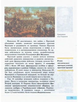 Наполеон III рассчитывал, что война с Пруссией
объединит нацию, позволит восстановить престиж
Франции и раздвинуть ее границы. Однако Пруссия
была значительно лучше подготовлена к войне и в
техническом, и в организационном отношении. Ее ар­
мия действовала по четкому плану, разработанному
начальником генштаба Гельмутом фон Молътке.
Прусской армии удалось с самого начала военных
действий захватить инициативу и нанести значитель­
ный урон французским войскам, которые начали бес­
порядочно отступать по всему фронту. 2 сентября
1870 г. более 100 тыс. французских солдат и офице­
ров, окруженных в районе Седана, сдались на милость
победителя. В плен попал и император Наполеон III.
Он был освобожден после подписания мира между
Францией и Германской империей, но больше не вер­
нулся во Францию и до своей смерти жил в Англии.
Уже 16 сентября немецкие войска подошли к Па­
рижу. Весть о пленении императора положила конец
Второй империи. В Париже было сформировано Вре­
менное правительство национальной обороны, на­
значены выборы в Учредительное собрание. Парижа­
не вооружались. В огромном городе, с населением
более 1,5 млн человек, была создана Национальная
В чем
заключались
причины успехов
прусской армии?
 