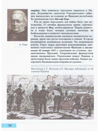 гвардия. Она помешала пруссакам ворваться в Па­
риж. Большинство депутатов Учредительного собра­
ния высказались за создание во Франции республики.
Ее президентом стал Адольф Тьер.
Тем не менее переломить ход войны было уже не­
возможно. 27 октября французская армия, окружен­
ная в крепости Мец, капитулировала. Париж держал­
ся в осаде более четырех месяцев, несмотря на
бомбардировки и нехватку продовольствия.
Бессилие правительства вызывало недовольство па­
рижан, среди них росли подозрения в измене. В городе
неоднократно вспыхивали волнения. Это встревожило
власти. Страх перед растущим революционным дви­
жением подтолкнул правительство Франции к заклю­
чению 28 января 1871 г. перемирия на условиях, про­
диктованных Пруссией. Сопротивление французской
армии прекращалось. Укрепления вокруг Парижа и
артиллерия были сданы прусским войскам. Однако ра­
зоружить Национальную гвардию не удалось.
 