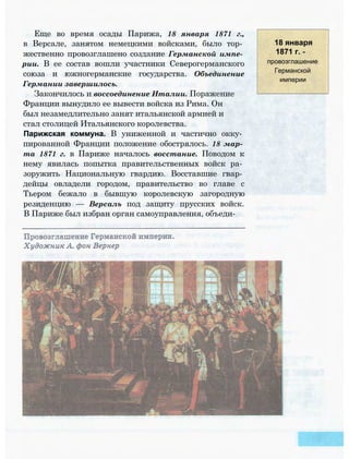 Еще во время осады Парижа, 18 января 1871 г.,
в Версале, занятом немецкими войсками, было тор­
жественно провозглашено создание Германской импе­
рии. В ее состав вошли участники Северогерманского
союза и южногерманские государства. Объединение
Германии завершилось.
Закончилось и воссоединение Италии. Поражение
Франции вынудило ее вывести войска из Рима. Он
был незамедлительно занят итальянской армией и
стал столицей Итальянского королевства.
Парижская коммуна. В униженной и частично окку­
пированной Франции положение обострялось. 18 мар­
та 1871 г. в Париже началось восстание. Поводом к
нему явилась попытка правительственных войск ра­
зоружить Национальную гвардию. Восставшие гвар­
дейцы овладели городом, правительство во главе с
Тьером бежало в бывшую королевскую загородную
резиденцию — Версаль под защиту прусских войск.
В Париже был избран орган самоуправления, объеди-
18 января
1871 г. -
провозглашение
Германской
империи
 