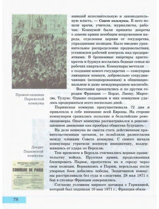 нившии исполнительную и законодатель­
ную власть, — Совет коммуны. В него во­
шли врачи, учителя, журналисты, рабо­
чие. Коммуной были приняты декреты
о замене армии всеобщим вооружением на­
рода, отделении церкви от государства,
упразднении полиции. Было введено урав­
нительное распределение продовольствия,
установлен рабочий контроль над предпри­
ятиями. В брошенные квартиры аристо­
кратов и буржуа вселялись бедные семьи из
рабочих кварталов. Коммунары мечтали
о создании нового государства — самоуправ­
ляющихся коммун, добровольно сотрудни­
чающих (ассоциированных) в общенацио­
нальном и даже международном масштабе.
Восстания прокатились и по другим го­
родам Франции — Бордо, Лиону, Марсе­
лю, Тулузе. Однако созданным в них коммунам уда­
лось продержаться всего несколько дней.
Парижская коммуна просуществовала 72 дня и
привлекла к себе внимание всей Европы. На стороне
коммунаров сражались польские и бельгийские рево­
люционеры. Опыт коммуны рассматривался в револю­
ционном движении как прообраз общества будущего.
На деле коммуна не смогла стать действенным пра­
вительственным органом, ее ослабляли разногласия
между членами Совета коммуны. С самого начала
коммунары утратили военную инициативу, воздер­
жавшись от удара по Версалю.
Тем временем в Версаль стягивались верные прави­
тельству войска. Прусская армия, продолжавшая
блокировать Париж, пропустила их к городу через
свои позиции. Ворвавшись в Париж, версальцы после
упорных боев добились победы. Защитников комму­
ны расстреливали без суда и следствия. 28 мая 1871 г.
бои в столице Франции завершились.
Согласно условиям мирного договора с Германией,
который был подписан 10 мая 1871 г., Франция обяза-
 