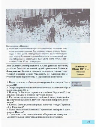 лась уплатить контрибуцию в 5 млрд франков золотом,
уступала богатые железной рудой провинции Эльзас и
Лотарингия. Условия договора заложили основу дли­
тельной вражды между Францией, не смирившейся с
утратой части территории, и Германской империей.
18 марта —
28 мая 1871 г. —
Парижская
коммуна
1. В чем состояли особенности внутренней политики Напо­
леона III?
2. Охарактеризуйте внешнеполитическое положение Фран­
ции в середине XIX в.
3. Почему О. Бисмарк стремился к войне с Францией? Что
явилось поводом к франко-прусской войне?
4. Расскажите о ходе военных действий между прусской и
французской армиями. Почему Франция потерпела пора­
жение?
5. Каковы были условия мирного договора между Германи­
ей и Францией?
6. Когда была провозглашена Германская империя и объе­
динена Италия?
7. Составьте план ответа по теме «Парижская коммуна».
Сделайте вывод о причинах поражения восставших.
 