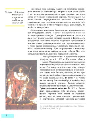 Почему действия
Наполеона
встретили
поддержку
населения?
Укрепляя свою власть, Наполеон стремился прово­
дить политику, отвечающую запросам всех слоев обще­
ства. Учитывая религиозность крестьянства, он отка­
зался от борьбы с влиянием церкви. Католицизм был
провозглашен государственной религией. Священно­
служители стали получать жалованье, хотя земли, ото­
бранные у храмов и монастырей в годы революции, им
не были возвращены.
Для защиты интересов французских промышленни­
ков государство ввело высокие таможенные пошлины
на иностранные товары. Предприниматели стали по­
лучать от правительства щедрые заказы и финансовую
поддержку. Попытки рабочих выдвигать требования к
нанимателям рассматривались как противозаконные.
В то же время предпринимателям было запрещено сни­
жать заработную плату. Для безработных и малоиму­
щих организовывались общественные работы. Это поз­
воляло улучшить положение городской бедноты.
Едва утвердившись в должности первого
консула, весной 1800 г. Наполеон отбыл в
Италию. Французская армия нанесла сокру­
шительное поражение австрийцам при Ма­
ренго. Это вынудило Австрию искать мира.
Единственным непобежденным противни­
ком оставалась Англия, однако для нее про­
должение войны без союзников на континен­
те было бессмысленно. В 1802 г. в городе
Амьен между Англией и Францией был под­
писан мирный договор. Таким образом,
внешняя угроза Франции была устранена.
Провозглашение империи. В 1802 г. Бона­
парт провозгласил себя консулом пожиз­
ненно. Укрепив свою власть во Франции,
он вступил на путь внешних завоеваний.
В нарушение условий мирных договоров
 