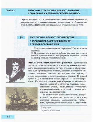 ГЛАВА 3 ЕВРОПА НА ПУТИ ПРОМЫШЛЕННОГО РАЗВИТИЯ.
СОЦИАЛЬНЫЕ И ИДЕЙНО-ПОЛИТИЧЕСКИЕ ИТОГИ
Первая половина XIX в. ознаменовалась завершением перехода от
мануфактурного к промышленному производству в большинстве
стран Европы, формированием социальных отношений нового типа.
§9 РОСТ ПРОМЫШЛЕННОГО ПРОИЗВОДСТВА
И ЗАРОЖДЕНИЕ РАБОЧЕГО ДВИЖЕНИЯ
В ПЕРВОЙ ПОЛОВИНЕ XIX В.
1. Что такое промышленный переворот? Где и когда он
начался?
2. Вспомните, где и когда рабочие впервые выступили
против существовавших на фабриках порядков. Какой
характер носили эти выступления?
Новый этап промышленного развития. Достижения
техники позволили перейти к выпуску машин и повы­
сить производительность труда. Станки и оборудова­
ние для производства тканей, одежды, продуктов пи­
тания, которые раньше изготавливались вручную,
стали создаваться с использованием машин. В первой
трети XIX в. появилась новая отрасль — машиностро­
ение. Сложилась система стандартов — обязатель­
ных требований к качеству техники, совме­
стимости узлов, позволявшая обеспечить
взаимозаменяемость деталей станков раз­
личных производителей.
В химической промышленности, выпус­
кавшей взрывчатые вещества, красители,
кислоты, щелочи, медикаменты, удобре­
ния, производство сочеталось с исследова-
 