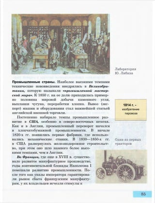 Промышленные страны. Наиболее высокими темпами
технические нововведения внедрялись в Великобри­
тании, которую называли «промышленной мастер­
ской мира». К 1850 г. на ее долю приходилась пример­
но половина мировой добычи каменного угля,
выплавки чугуна, переработки хлопка. Вывоз (экс­
порт) машин и оборудования стал важнейшей статьей
английской внешней торговли.
Постепенно набирало темпы промышленное раз­
витие в США, особенно в северо-восточных штатах.
Как и в Англии, промышленный переворот начался
в хлопчатобумажной промышленности. В начале
1820-х гг. появились первые фабрики, где использо­
вались механические станки. В 1830—1850-х гг.
в США развернулось железнодорожное строительст­
во, при этом оно шло намного более высо­
кими темпами, чем в Англии.
Во Франции, где еще в XVIII в. существо­
вало развитое мануфактурное производство,
годы континентальной блокады Наполеона I
помешали развитию промышленности. По­
сле того как указы императора гарантирова­
ли рынок сбыта французским мануфакту­
рам, у их владельцев исчезли стимулы к
1814 г. -
изобретение
паровоза
 
