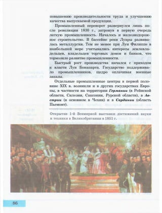 повышению производительности труда и улучшению
качества выпускаемой продукции.
Промышленный переворот развернулся лишь по­
сле революции 1830 г., затронув в первую очередь
легкую промышленность. Началось и железнодорож­
ное строительство. В бассейне реки Луары развива­
лась металлургия. Тем не менее при Луи Филиппе в
наибольшей мере учитывались интересы землевла­
дельцев, владельцев торговых домов и банков, что
тормозило развитие промышленности.
Быстрый рост производства начался с приходом
к власти Луи Бонапарта. Государство поддержива­
ло промышленников, щедро оплачивая военные
заказы.
Отдельные промышленные центры в первой поло­
вине XIX в. возникли и в других государствах Евро­
пы, в частности на территории Германии (в Рейнской
области, Силезии, Саксонии, Рурской области), в Ав­
стрии (в основном в Чехии) и в Сардинии (область
Пьемонт).
 