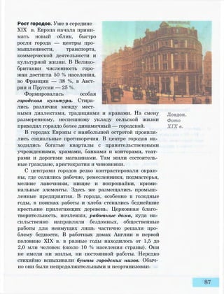 Рост городов. Уже в середине
XIX в. Европа начала прини­
мать новый облик, быстро
росли города — центры про­
мышленности, транспорта,
коммерческой деятельности и
культурной жизни. В Велико­
британии численность горо­
жан достигла 50 % населения,
во Франции — 38 %, в Авст­
рии и Пруссии — 25 %.
Формировалась особая
городская культура. Стира­
лись различия между мест­
ными диалектами, традициями и нравами. На смену
размеренному, неспешному укладу сельской жизни
приходил гораздо более динамичный — городской.
В городах Европы с наибольшей остротой проявля­
лись социальные противоречия. В центре городов на­
ходились богатые кварталы с правительственными
учреждениями, храмами, банками и конторами, теат­
рами и дорогими магазинами. Там жили состоятель­
ные граждане, аристократия и чиновники.
С центрами городов резко контрастировали окраи­
ны, где селились рабочие, ремесленники, подмастерья,
мелкие лавочники, нищие и попрошайки, крими­
нальные элементы. Здесь же размещались промыш­
ленные предприятия. В города, особенно в голодные
годы, в поисках работы и хлеба стекались беднейшие
крестьяне прилегающих деревень. Церковная благо­
творительность, ночлежки, работные дома, куда на­
сильственно направляли бездомных, общественные
работы для неимущих лишь частично решали про­
блему бедности. В работных домах Англии в первой
половине XIX в. в разные годы находилось от 1,5 до
2,0 млн человек (около 10 % населения страны). Они
не имели ни жилья, ни постоянной работы. Нередко
стихийно вспыхивали бунты городских низов. Обыч­
но они были непродолжительными и неорганизован-
 