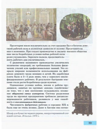 Пролетарии жили исключительно за счет продажи Бал в богатом доме
своей рабочей силы и полностью зависели от положе- Представители
ния в экономике. При спадах производства и увеличе- высшего общества
нии числа безработных условия найма рабочей силы
резко ухудшались. Зарплата падала, продолжитель­
ность рабочего дня увеличивалась.
С развитием машинного производства увеличилось
количество операций, не требовавших больших физи­
ческих усилий или профессиональных знаний. Это от­
крыло широкие возможности использования на фаб­
риках дешевого труда женщин и детей. Их заработная
плата была в 3—4 раза ниже, чем у взрослого квали­
фицированного рабочего. В результате быстрыми тем­
пами стала расти безработица среди мужчин.
Одинаковые условия найма, жизни и работы тру­
дящихся, занятых на крупных заводах, содействова­
ли тому, что у них постепенно складывалось осозна­
ние общности своих интересов. Система разделения
труда на крупных предприятиях требовала дисципли­
нированности работников, развивала у них способ­
ность к коллективным действиям.
Численность фабричных рабочих в середине XIX в.
была еще не очень велика. Даже в Англии она состав­
 