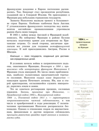 французские владения в Европе постепенно расши­
рялись. Так, Бонапарт стал президентом республики,
созданной им в Северной Италии. Он присоединил к
Франции ряд небольших германских государств.
Захваты Наполеона вызвали тревогу в большинст­
ве стран Европы. Особенно озабочена была Англия.
С установлением французского господства над конти­
нентом английские промышленники утрачивали
рынки сбыта своих товаров.
В 1803 г. война между Англией и Францией возоб­
новилась. На побережье Франции в районе Булони
началась подготовка армии для вторжения на Бри­
танские острова. Со своей стороны, англичане при­
лагали все усилия для создания антифранцузской
коалиции. К ней присоединились Австрия, Россия и
Швеция.
Коалиция — союз государств, созданный для достиже­
ния определенных целей.
В условиях начала войны и патриотического подъ­
ема, охватившего Францию, Бонапарт в 1804 г. про­
возгласил себя императором французов Наполеоном I.
Франция стала империей. Из числа своих приближен­
ных, наиболее талантливых представителей «третье­
го сословия», Наполеон создал новое дворянство —
кавалеров ордена Почетного легиона. Им, как и ста­
рой аристократии, согласившейся служить императо­
ру, дарились земли и замки.
Это не означало реставрации прежних, сословных
порядков. Законы, принятые при Наполеоне, —
Гражданский кодекс 1804 г., Коммерческий кодекс
1808 г., Уголовный кодекс 1811 г. — гарантировали
неприкосновенность частной собственности, в том
числе и приобретенной в годы революции. С полити­
ческими противниками Наполеон расправлялся бес­
пощадно. Однако в отношении споров по имуществен­
ным, финансовым и другим вопросам соблюдались
принципы равенства граждан перед законом и независи­
мости судов.
1804 г. —
провозглашение
империи
во Франции
 