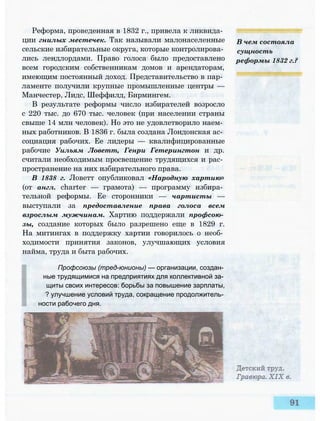 Реформа, проведенная в 1832 г., привела к ликвида­
ции гнилых местечек. Так называли малонаселенные
сельские избирательные округа, которые контролирова­
лись лендлордами. Право голоса было предоставлено
всем городским собственникам домов и арендаторам,
имеющим постоянный доход. Представительство в пар­
ламенте получили крупные промышленные центры —
Манчестер, Лидс, Шеффилд, Бирмингем.
В результате реформы число избирателей возросло
с 220 тыс. до 670 тыс. человек (при населении страны
свыше 14 млн человек). Но это не удовлетворило наем­
ных работников. В 1836 г. была создана Лондонская ас­
социация рабочих. Ее лидеры — квалифицированные
рабочие Уильям Ловетт, Генри Гетерингтон и др.
считали необходимым просвещение трудящихся и рас­
пространение на них избирательного права.
В 1838 г. Ловетт опубликовал «Народную хартию»
(от англ. charter — грамота) — программу избира­
тельной реформы. Ее сторонники — чартисты —
выступали за предоставление права голоса всем
взрослым мужчинам. Хартию поддержали профсою­
зы, создание которых было разрешено еще в 1829 г.
На митингах в поддержку хартии говорилось о необ­
ходимости принятия законов, улучшающих условия
найма, труда и быта рабочих.
Профсоюзы (тред-юнионы) — организации, создан­
ные трудящимися на предприятиях для коллективной за­
щиты своих интересов: борьбы за повышение зарплаты,
? улучшение условий труда, сокращение продолжитель­
ности рабочего дня.
В чем состояла
сущность
реформы 1832 г.?
 