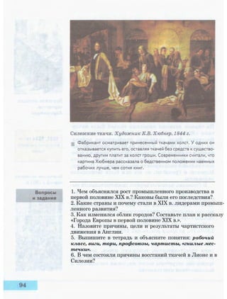 1. Чем объяснялся рост промышленного производства в
первой половине XIX в.? Каковы были его последствия?
2. Какие страны и почему стали в XIX в. лидерами промыш­
ленного развития?
3. Как изменился облик городов? Составьте план к рассказу
«Города Европы в первой половине XIX в.».
4. Назовите причины, цели и результаты чартистского
движения в Англии.
5. Выпишите в тетрадь и объясните понятия: рабочий
класс, виги, тори, профсоюзы, чартисты, «гнилые мес­
течки».
6. В чем состояли причины восстаний ткачей в Лионе и в
Силезии?
 