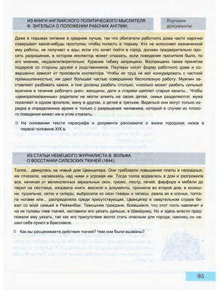 ИЗ КНИГИ АНГЛИЙСКОГО ПОЛИТИЧЕСКОГО МЫСЛИТЕЛЯ
Ф. ЭНГЕЛЬСА О ПОЛОЖЕНИИ РАБОЧИХ АНГЛИИ:
Даже в тюрьмах питание в среднем лучше, так что обитатели работного дома часто нарочно
совершают какой-нибудь проступок, чтобы попасть в тюрьму. Кто не исполняет назначенной
ему работы, не получает и еды; если кто хочет пойти в город, должен предварительно про­
сить разрешения, в котором инспектор может отказать, если поведение просителя было, по
его мнению, неудовлетворительно. Курение табаку запрещено. Воспрещено также принятие
подарков со стороны друзей и родственников. Пауперы носят форму работного дома и со­
вершенно зависят от произвола инспектора. Чтобы их труд не мог конкурировать с частной
промышленностью, им дают большей частью совершенно бесполезную работу. Мужчин за­
ставляют разбивать камни, и они должны разбить столько, «сколько может разбить сильный
мужчина в течение рабочего дня»; женщины, дети и старики щиплют старые канаты... Чтобы
«деморализованные» родители не могли влиять на своих детей, семьи разделяются: мужа
поселяют в одном флигеле, жену в другом, а детей в третьем. Видеться они могут только из­
редка в определенное время и только с разрешения чиновника, который в случае их плохо­
го поведения может им в этом отказать.
На основании текста параграфа и документа расскажите о жизни городских низов в
первой половине XIX в.
ИЗ СТАТЬИ НЕМЕЦКОГО ЖУРНАЛИСТА В. ВОЛЬФА
О ВОССТАНИИ СИЛЕЗСКИХ ТКАЧЕЙ (1844):
Толпа... двинулась на новый дом Цванцигера. Они требовали повышения платы и наградных;
им отказали, насмехаясь над ними и угрожая им. Тогда толпа ворвалась в дом и разгромила
все, начиная от великолепных зеркальных окон, трюмо, люстр, печей, фарфора и мебели до
перил на лестнице, изорвала книги, векселя и документы, проникла во второй дом, в конюш­
ни, сушильню, каток и склады, выбросила из окон товары и запасы, рвала их в клочья, топта­
ла ногами или... распределяла среди присутствующих. Цванцигер в смертельном страхе бе­
жал со всей семьей в Рейхенбах. Тамошние граждане, боявшиеся, что этот гость навлечет и
на их головы гнев ткачей, заставили его уехать дальше, в Швейдниц. Но и здесь власти пред­
ложили ему уехать, так как его присутствие могло стать опасным для города; наконец он на­
шел себе приют в Бреславле.
Как вы расцениваете действия ткачей? Чем они были вызваны?
 