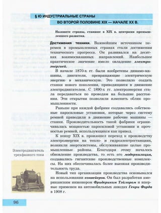 § Ю ИНДУСТРИАЛЬНЫЕ СТРАНЫ
ВО ВТОРОЙ ПОЛОВИНЕ XIX — НАЧАЛЕ XX В.
Назовите страны, ставшие в XIX в. центрами промыш­
ленного развития.
Достижения техники. Важнейшим источником пе­
ремен в промышленных странах стали достижения
технического прогресса. Он развивался на десят­
ках взаимосвязанных направлений. Наибольшее
практическое значение имело овладение электро­
энергией.
В начале 1870-х гг. были изобретены динамо-ма­
шины, двигатели, превращающие электрическую
энергию в механическую. Это позволило создать
станки нового поколения, приводящиеся в движение
электродвигателем. С 1890-х гг. электроэнергия ста­
ла передаваться по проводам на большие расстоя­
ния. Эти открытия позволили изменить облик про­
мышленности.
Раньше при каждой фабрике создавались собствен­
ные паросиловые установки, которые через систему
ремней приводили в движение рабочие машины —
станки. Производительность такой фабрики ограни­
чивалась мощностью паросиловой установки и проч­
ностью ремней, использующихся как привод.
К концу XIX в. произошел переход к производству
электроэнергии на тепло- и гидроэлектростанциях,
возникли энергосистемы, обслуживавшие целые про­
мышленные районы. Благодаря этому началось
обновление производства, то есть его модернизация,
создавались гигантские производственные комплек­
сы. На них обеспечивалась более высокая производи­
тельность труда.
Новый тип организации производства основывался
на использовании конвейеров. Он был разработан аме­
риканским инженером Фридериком Тэйлором и впер­
вые применен на автомобильных заводах Генри Форда
в 1908 г.
 