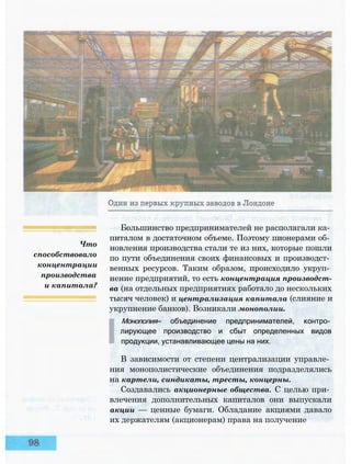 Что
способствовало
концентрации
производства
и капитала?
Большинство предпринимателей не располагали ка­
питалом в достаточном объеме. Поэтому пионерами об­
новления производства стали те из них, которые пошли
по пути объединения своих финансовых и производст­
венных ресурсов. Таким образом, происходило укруп­
нение предприятий, то есть концентрация производст­
ва (на отдельных предприятиях работало до нескольких
тысяч человек) и централизация капитала (слияние и
укрупнение банков). Возникали монополии.
Монополия— объединение предпринимателей, контро­
лирующее производство и сбыт определенных видов
продукции, устанавливающее цены на них.
В зависимости от степени централизации управле­
ния монополистические объединения подразделялись
на картели, синдикаты, тресты, концерны.
Создавались акционерные общества. С целью при­
влечения дополнительных капиталов они выпускали
акции — ценные бумаги. Обладание акциями давало
их держателям (акционерам) права на получение
 