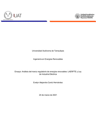 Universidad Autónoma de Tamaulipas
Ingeniería en Energías Renovables
Ensayo: Análisis del marco regulatorio de energías renovables: LAERFTE y Ley
de Industria Eléctrica
Evelyn Alejandra Cantú Hernández
24 de marzo de 2021
 