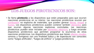 LOS JUEGOS PIROTECNICOS SON:
• Se llama pirotecnia a los dispositivos que están preparados para que ocurran
reacciones pirotécnicas en su interior. Las reacciones pirotécnicas ocurren por
combustión no explosiva de materiales, que pueden generar llamas, chispas y
humos. Los dispositivos pirotécnicos pueden contener también elementos para
que ocurran algunas reacciones explosivas controladas. Las reacciones
pirotécnicas pueden estar iniciadas por elementos eléctricos, y luego encender
dispositivos pirotécnicos que permiten programar la ocurrencia de otras
reacciones pirotécnicas. Los dispositivos pirotécnicos que tienen efectos visuales,
sonoros y fumígenos con una finalidad lúdica y de espectáculo son conocidos
como "fuegos artificiales", "fuegos de artificio" o "juegos pirotécnicos.
 