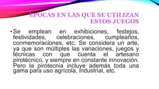 EPOCAS EN LAS QUE SE UTILIZAN
ESTOS JUEGOS
•Se emplean en exhibiciones, festejos,
festividades, celebraciones, cumpleaños,
conmemoraciones, etc. Se considera un arte,
ya que son múltiples las variaciones, juegos y
técnicas con que cuenta el artesano
pirotécnico, y siempre en constante innovación.
Pero la pirotecnia incluye además toda una
gama para uso agrícola, industrial, etc.
 