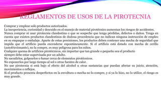 REGLAMENTOS DE USOS DE LA PIROTECNIA
Comprar y emplear solo productos autorizados.
La inexperiencia, curiosidad y descuido en el manejo de material pirotécnico aumentan los riesgos de accidentes.
Nunca comprar ni usar pirotecnia clandestina o que se sospeche que tenga pérdidas, defectos o daños. Tenga en
cuenta que existen productos clandestinos de dudosa procedencia que no indican ninguna instrucción de empleo
en su empaque o embalaje. Aparte de estas precisiones, los productos deben contener una mecha de seguridad que
impida que el artificio pueda encenderse espontáneamente. Si el artificio está dotado con mecha de cerillo
(autofriccionante), no la compre, es muy peligrosa para los niños.
Cualquier quema de artificios pirotécnicos, sin importar que tan grande o pequeño sea el producto
siempre debe estar supervisada por un adulto.
No sacudirlos, golpearlos o fumar cerca de elementos pirotécnicos.
No exponerlos por largo tiempo al sol o otras fuentes de calor.
No use pirotecnia si está bajo el efecto del alcohol u otras sustancias que puedan afectar su juicio, atención,
movimientos o reflejos.
Si el producto presenta desperfectos en la envoltura o mecha no lo compre, y si ya lo hizo, no lo utilice, el riesgo es
muy grande.
 