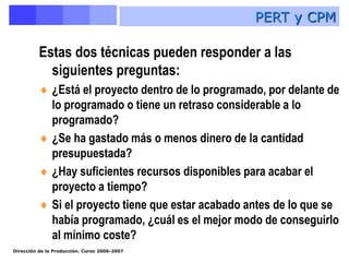 Dirección de la Producción. Curso 2006-2007
Estas dos técnicas pueden responder a las
siguientes preguntas:
 ¿Está el proyecto dentro de lo programado, por delante de
lo programado o tiene un retraso considerable a lo
programado?
 ¿Se ha gastado más o menos dinero de la cantidad
presupuestada?
 ¿Hay suficientes recursos disponibles para acabar el
proyecto a tiempo?
 Si el proyecto tiene que estar acabado antes de lo que se
había programado, ¿cuál es el mejor modo de conseguirlo
al mínimo coste?
PERT y CPM
 