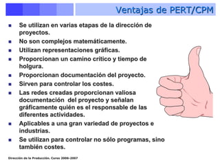 Dirección de la Producción. Curso 2006-2007
Ventajas de PERT/CPM
 Se utilizan en varias etapas de la dirección de
proyectos.
 No son complejos matemáticamente.
 Utilizan representaciones gráficas.
 Proporcionan un camino crítico y tiempo de
holgura.
 Proporcionan documentación del proyecto.
 Sirven para controlar los costes.
 Las redes creadas proporcionan valiosa
documentación del proyecto y señalan
gráficamente quién es el responsable de las
diferentes actividades.
 Aplicables a una gran variedad de proyectos e
industrias.
 Se utilizan para controlar no sólo programas, sino
también costes.
 
