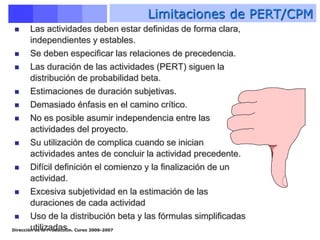 Dirección de la Producción. Curso 2006-2007
 Las actividades deben estar definidas de forma clara,
independientes y estables.
 Se deben especificar las relaciones de precedencia.
 Las duración de las actividades (PERT) siguen la
distribución de probabilidad beta.
 Estimaciones de duración subjetivas.
 Demasiado énfasis en el camino crítico.
 No es posible asumir independencia entre las
actividades del proyecto.
 Su utilización de complica cuando se inician
actividades antes de concluir la actividad precedente.
 Difícil definición el comienzo y la finalización de un
actividad.
 Excesiva subjetividad en la estimación de las
duraciones de cada actividad
 Uso de la distribución beta y las fórmulas simplificadas
utilizadas
Limitaciones de PERT/CPM
 
