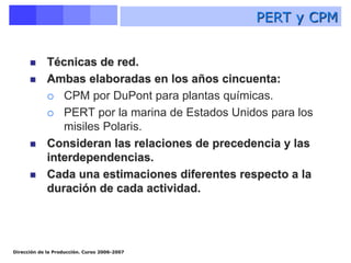 Dirección de la Producción. Curso 2006-2007
 Técnicas de red.
 Ambas elaboradas en los años cincuenta:
 CPM por DuPont para plantas químicas.
 PERT por la marina de Estados Unidos para los
misiles Polaris.
 Consideran las relaciones de precedencia y las
interdependencias.
 Cada una estimaciones diferentes respecto a la
duración de cada actividad.
PERT y CPM
 