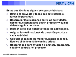 Dirección de la Producción. Curso 2006-2007
Estas dos técnicas siguen seis pasos básicos:
 Definir el proyecto y todas sus actividades o
tareas importantes.
 Desarrollar las relaciones entre las actividades:
decidir qué actividades deben preceder y cuáles
deben seguir a las otras.
 Dibujar la red que conecta todas las actividades.
 Asignar las estimaciones de duración y coste a
cada actividad.
 Calcular el camino de mayor duración de la red.
Éste es el denominado camino crítico.
 Utilizar la red para ayudar a planificar, programar,
seguir y controlar el proyecto.
PERT y CPM
 